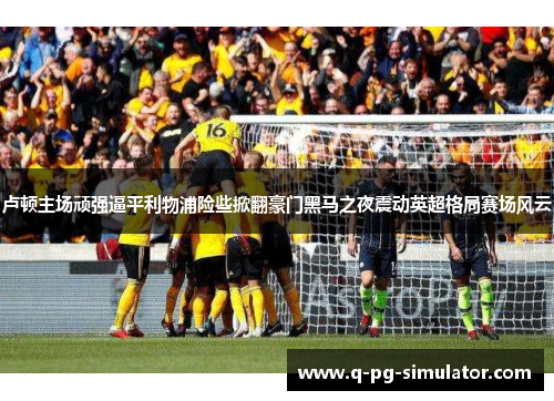 卢顿主场顽强逼平利物浦险些掀翻豪门黑马之夜震动英超格局赛场风云